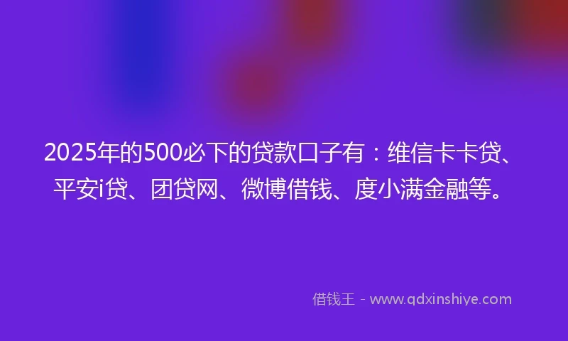 2025年的500必下的贷款口子有：维信卡卡贷、平安i贷、团贷网、微博借钱、度小满金融等。