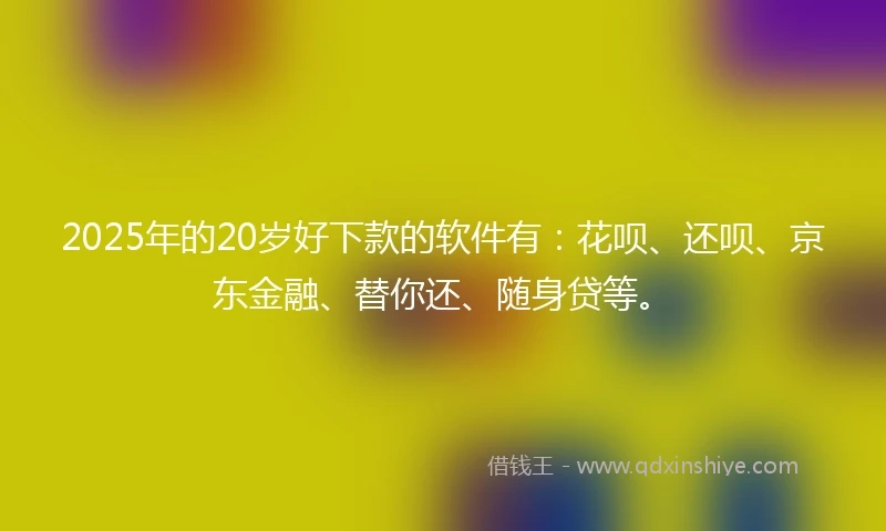 2025年的20岁好下款的软件有：花呗、还呗、京东金融、替你还、随身贷等。