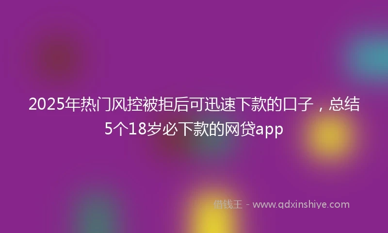 2025年热门风控被拒后可迅速下款的口子，总结5个18岁必下款的网贷app