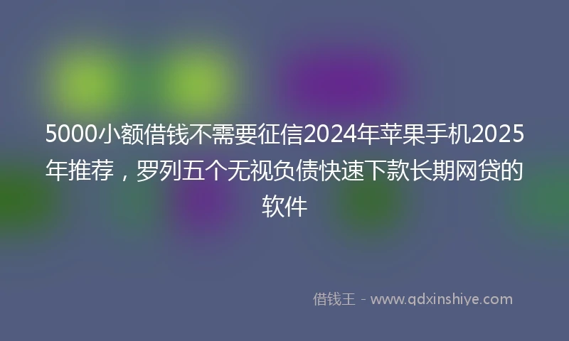 5000小额借钱不需要征信2024年苹果手机2025年推荐,罗列五个无视负债快速下款长期网贷的软件