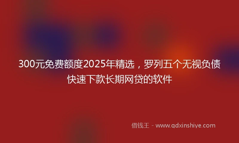 300元免费额度2025年精选，罗列五个无视负债快速下款长期网贷的软件