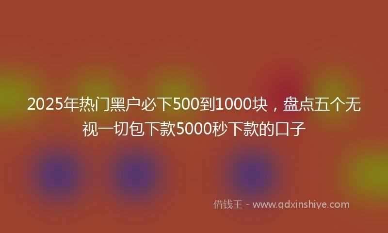 2025年热门黑户必下500到1000块，盘点五个无视一切包下款5000秒下款的口子