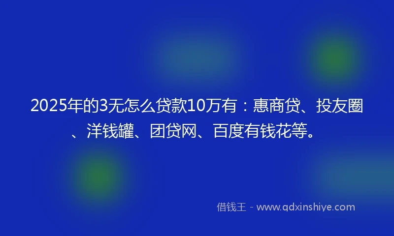 2025年的3无怎么贷款10万有：惠商贷、投友圈、洋钱罐、团贷网、百度有钱花等。