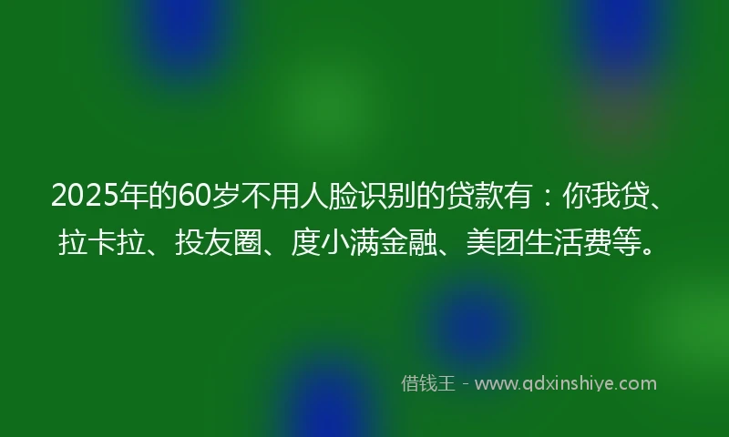 2025年的60岁不用人脸识别的贷款有：你我贷、拉卡拉、投友圈、度小满金融、美团生活费等。