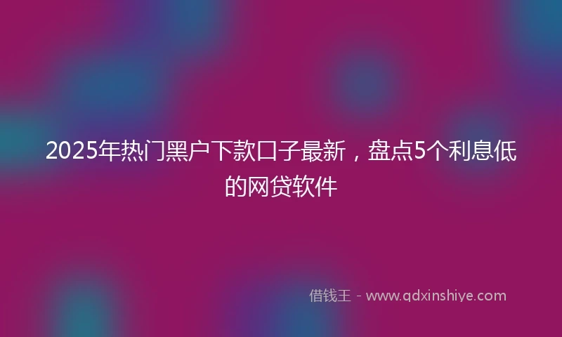 2025年热门黑户下款口子最新，盘点5个利息低的网贷软件