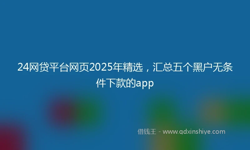 24网贷平台网页2025年精选，汇总五个黑户无条件下款的app