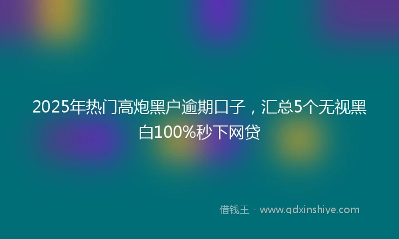 2025年热门高炮黑户逾期口子，汇总5个无视黑白100%秒下网贷
