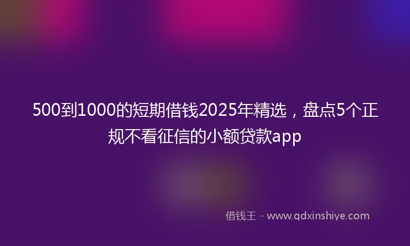 500到1000的短期借钱2025年精选，盘点5个正规不看征信的小额贷款app