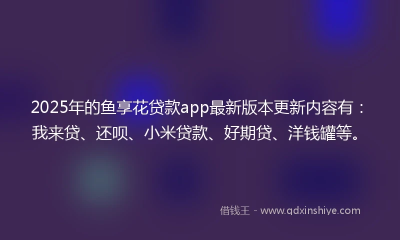 2025年的鱼享花贷款app最新版本更新内容有：我来贷、还呗、小米贷款、好期贷、洋钱罐等。