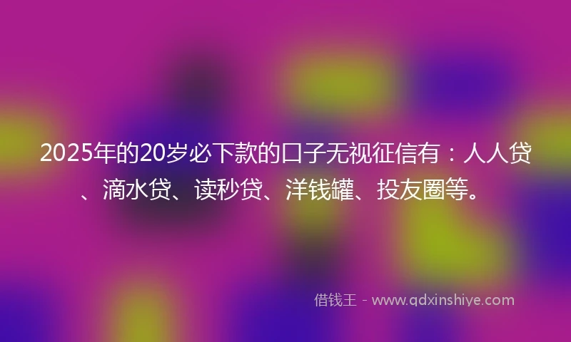 2025年的20岁必下款的口子无视征信有：人人贷、滴水贷、读秒贷、洋钱罐、投友圈等。