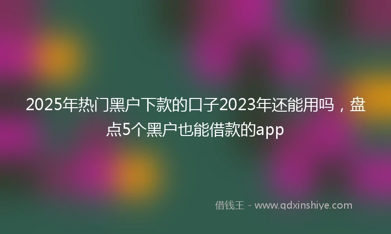 2025年热门黑户下款的口子2023年还能用吗，盘点5个黑户也能借款的app