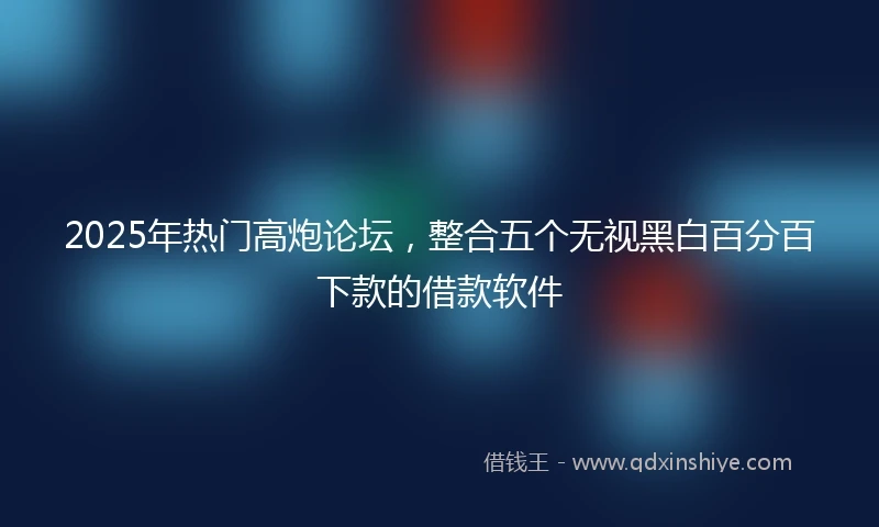 2025年热门高炮论坛，整合五个无视黑白百分百下款的借款软件