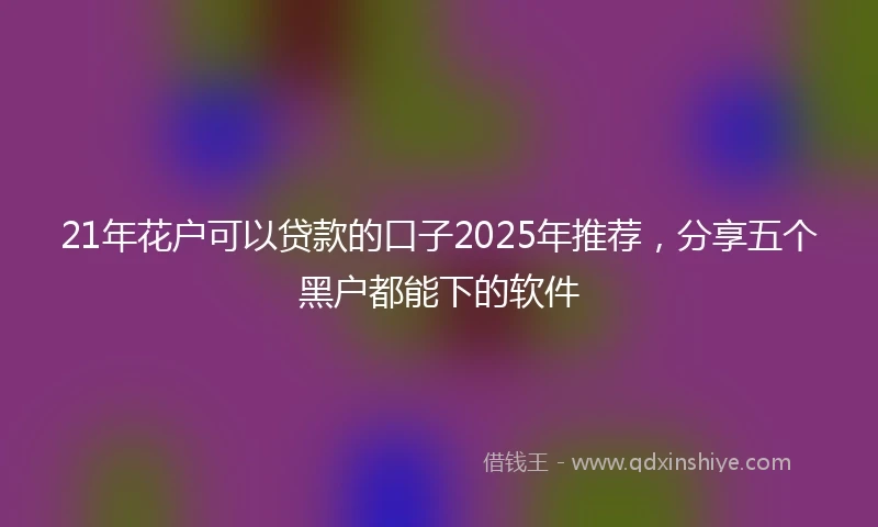 21年花户可以贷款的口子2025年推荐，分享五个黑户都能下的软件