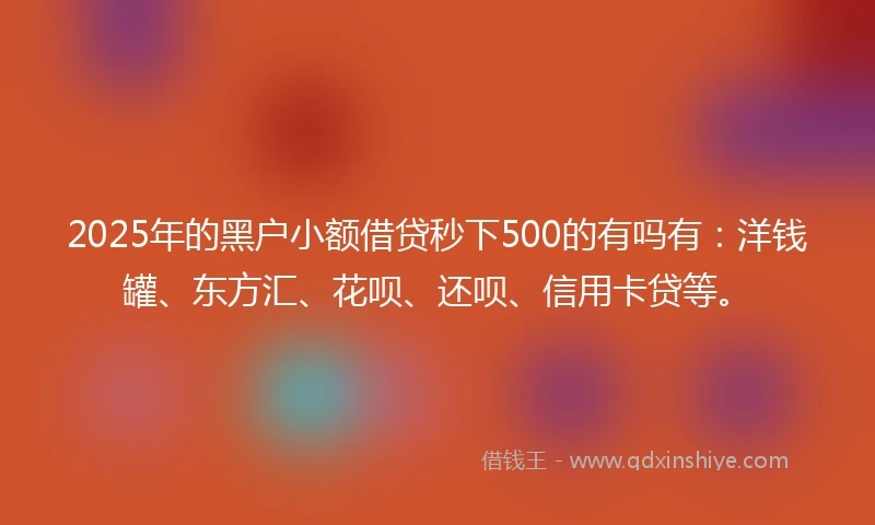 2025年的黑户小额借贷秒下500的有吗有：洋钱罐、东方汇、花呗、还呗、信用卡贷等。