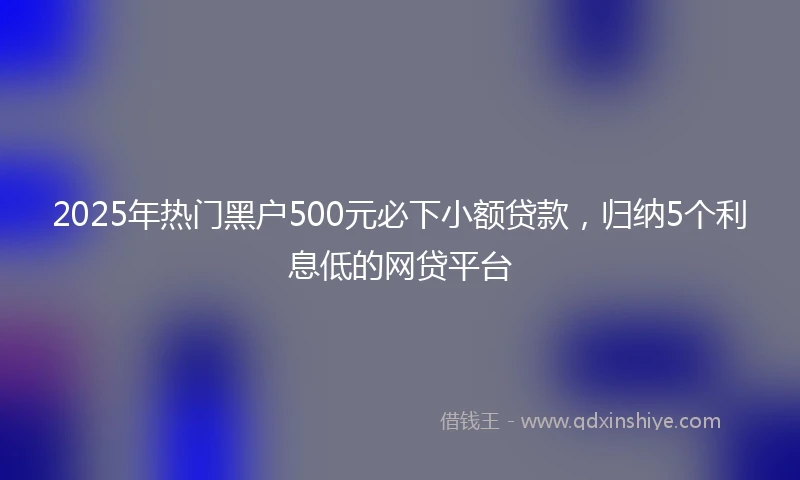 2025年热门黑户500元必下小额贷款，归纳5个利息低的网贷平台