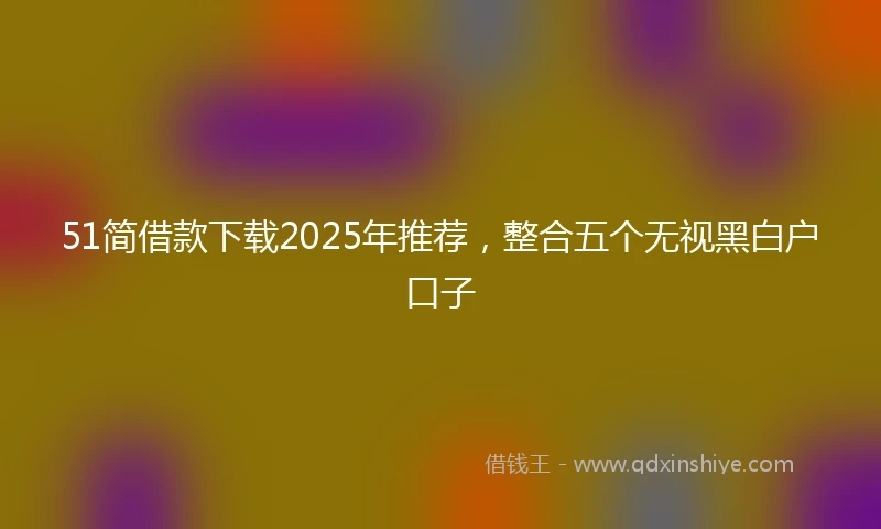 51简借款下载2025年推荐,整合五个无视黑白户口子