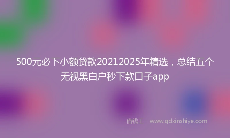 500元必下小额贷款20212025年精选，总结五个无视黑白户秒下款口子app