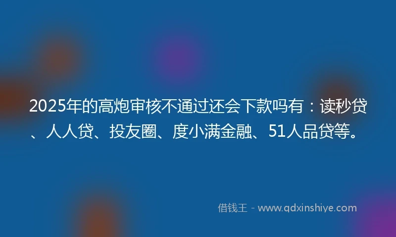 2025年的高炮审核不通过还会下款吗有：读秒贷、人人贷、投友圈、度小满金融、51人品贷等。
