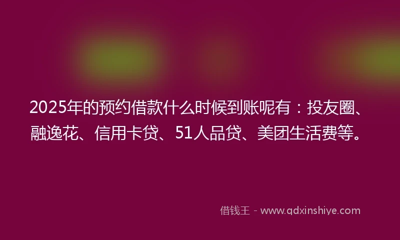 2025年的预约借款什么时候到账呢有：投友圈、融逸花、信用卡贷、51人品贷、美团生活费等。