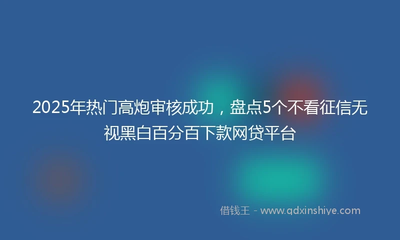 2025年热门高炮审核成功，盘点5个不看征信无视黑白百分百下款网贷平台