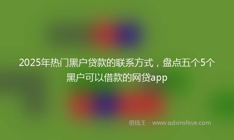 2025年热门黑户贷款的联系方式，盘点五个5个黑户可以借款的网贷app