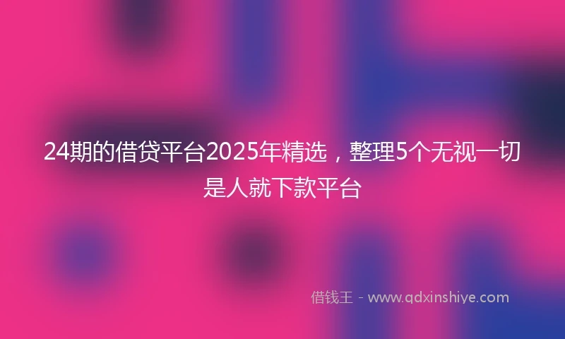 24期的借贷平台2025年精选，整理5个无视一切是人就下款平台