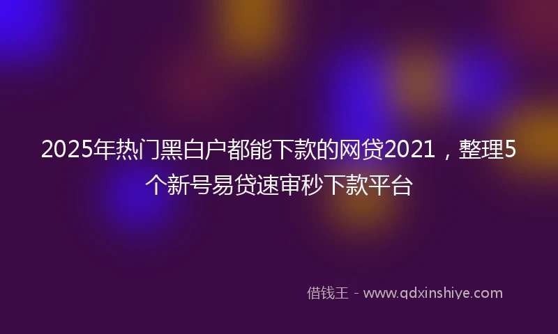 2025年热门黑白户都能下款的网贷2021，整理5个新号易贷速审秒下款平台