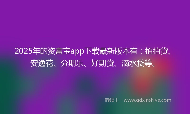 2025年的资富宝app下载最新版本有：拍拍贷、安逸花、分期乐、好期贷、滴水贷等。