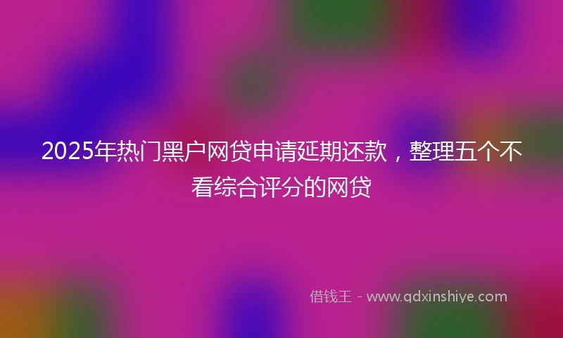 2025年热门黑户网贷申请延期还款，整理五个不看综合评分的网贷