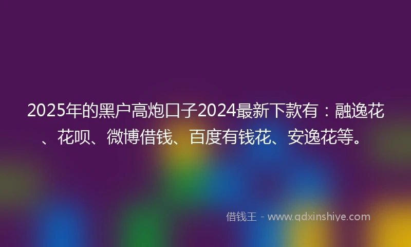 2025年的黑户高炮口子2024最新下款有：融逸花、花呗、微博借钱、百度有钱花、安逸花等。