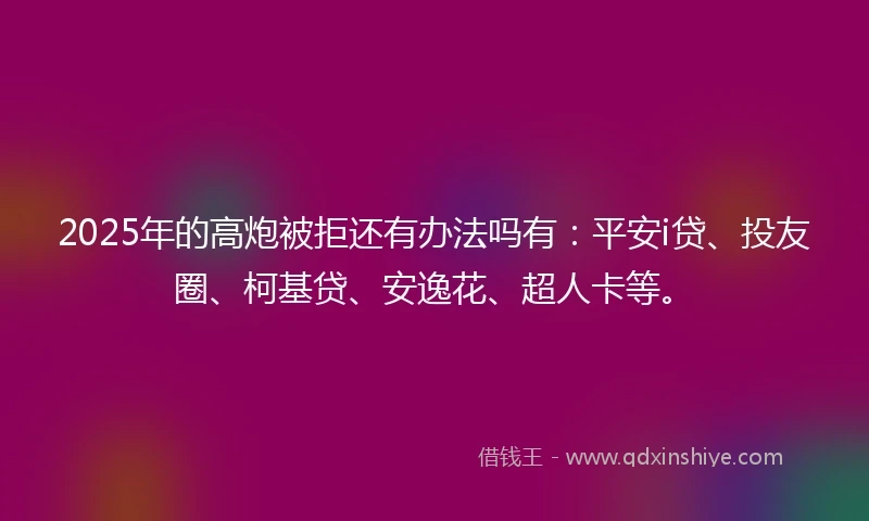 2025年的高炮被拒还有办法吗有：平安i贷、投友圈、柯基贷、安逸花、超人卡等。