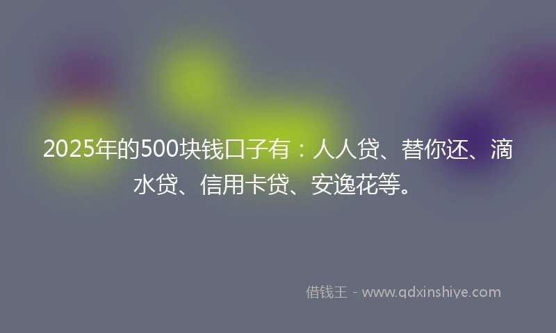 2025年的500块钱口子有：人人贷、替你还、滴水贷、信用卡贷、安逸花等。