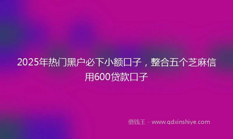 2025年热门黑户必下小额口子，整合五个芝麻信用600贷款口子