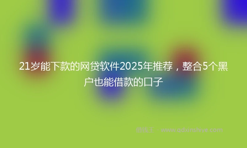21岁能下款的网贷软件2025年推荐，整合5个黑户也能借款的口子