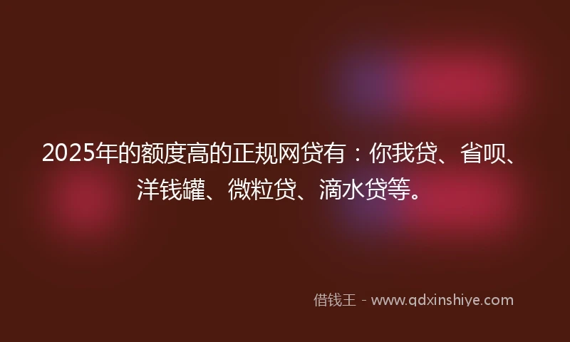 2025年的额度高的正规网贷有：你我贷、省呗、洋钱罐、微粒贷、滴水贷等。