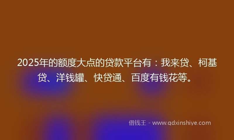 2025年的额度大点的贷款平台有：我来贷、柯基贷、洋钱罐、快贷通、百度有钱花等。