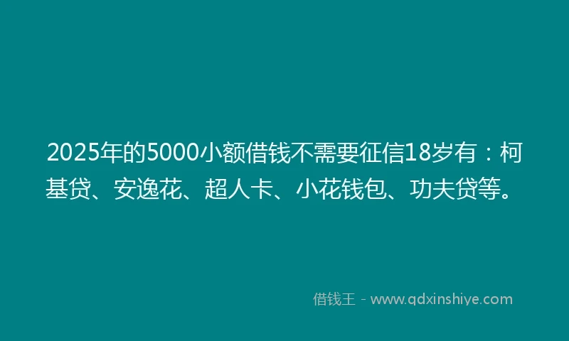 2025年的5000小额借钱不需要征信18岁有：柯基贷、安逸花、超人卡、小花钱包、功夫贷等。