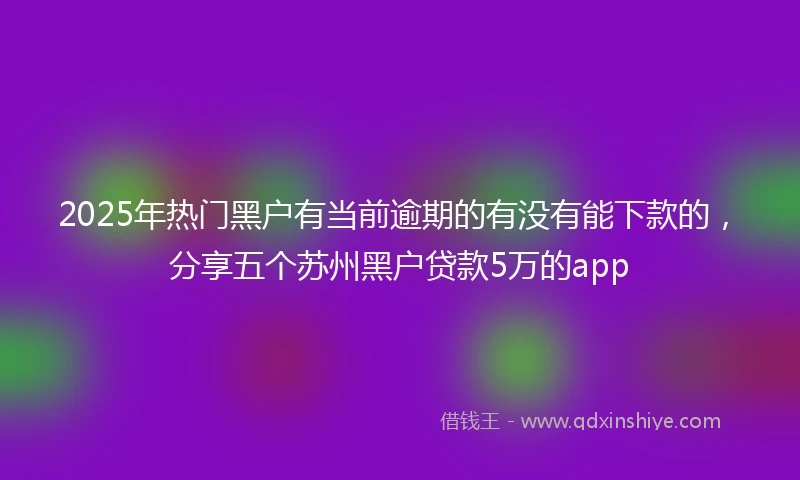 2025年热门黑户有当前逾期的有没有能下款的，分享五个苏州黑户贷款5万的app