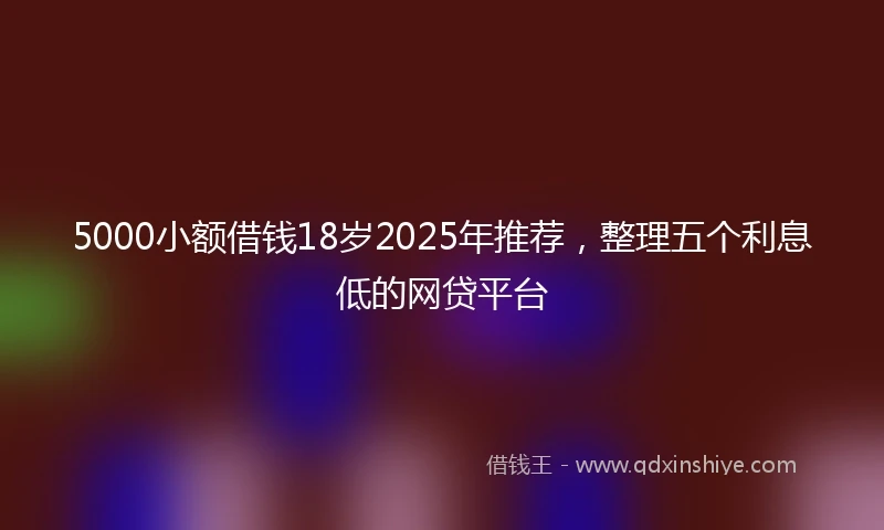 5000小额借钱18岁2025年推荐，整理五个利息低的网贷平台