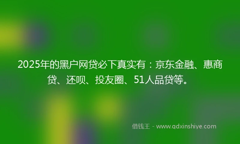 2025年的黑户网贷必下真实有：京东金融、惠商贷、还呗、投友圈、51人品贷等。