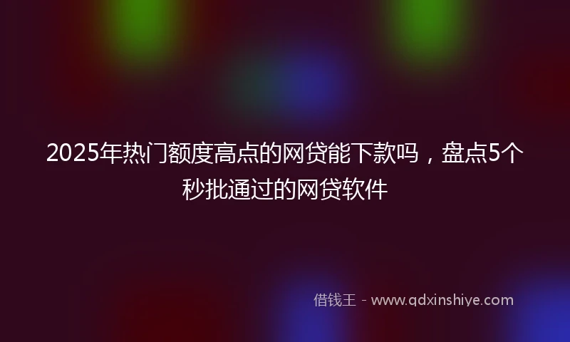 2025年热门额度高点的网贷能下款吗，盘点5个秒批通过的网贷软件