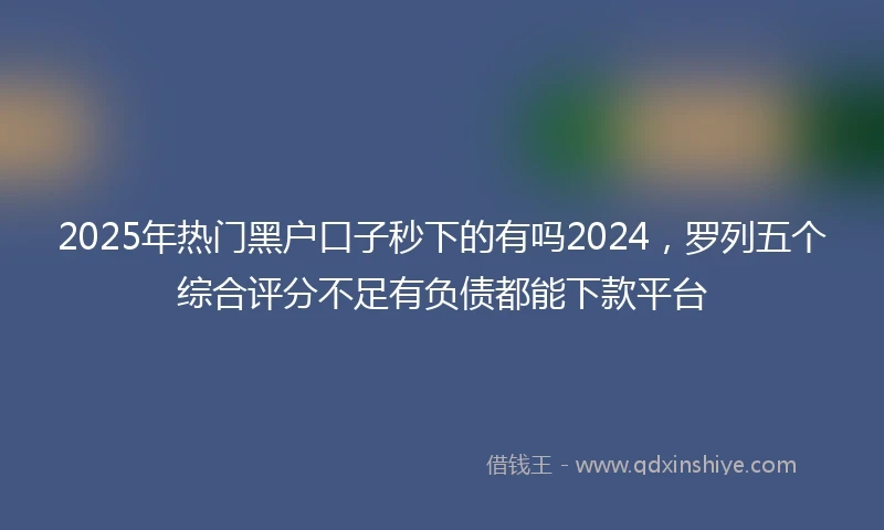 2025年热门黑户口子秒下的有吗2024，罗列五个综合评分不足有负债都能下款平台