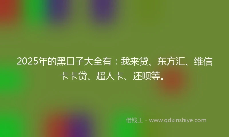 2025年的黑口子大全有：我来贷、东方汇、维信卡卡贷、超人卡、还呗等。