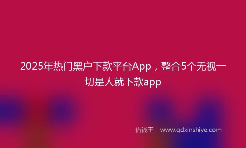 2025年热门黑户下款平台App，整合5个无视一切是人就下款app