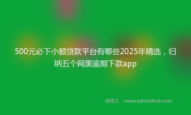 500元必下小额贷款平台有哪些2025年精选，归纳五个网黑逾期下款app