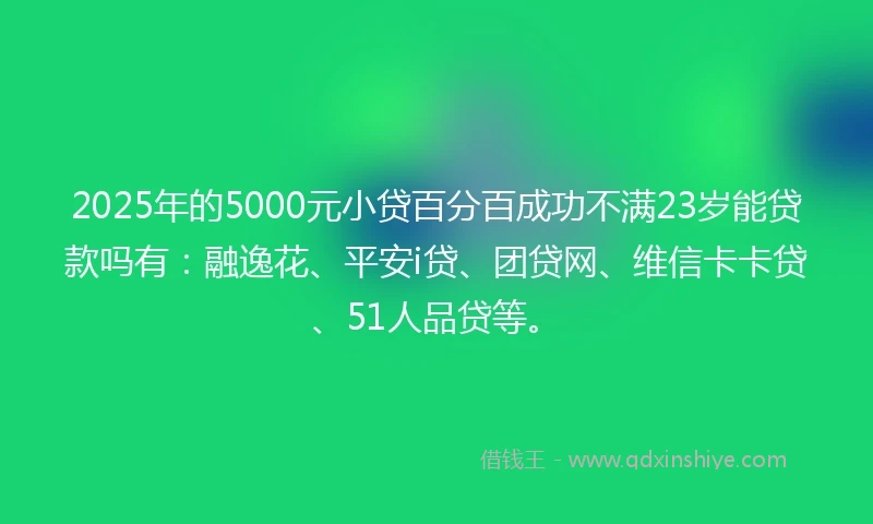 2025年的5000元小贷百分百成功不满23岁能贷款吗有：融逸花、平安i贷、团贷网、维信卡卡贷、51人品贷等。