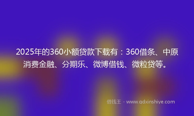 2025年的360小额贷款下载有：360借条、中原消费金融、分期乐、微博借钱、微粒贷等。