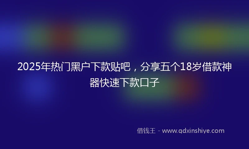 2025年热门黑户下款贴吧，分享五个18岁借款神器快速下款口子