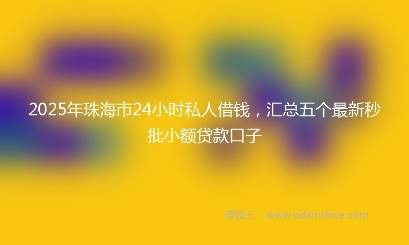 2025年珠海市24小时私人借钱，汇总五个最新秒批小额贷款口子