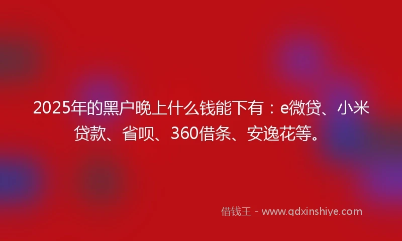2025年的黑户晚上什么钱能下有：e微贷、小米贷款、省呗、360借条、安逸花等。